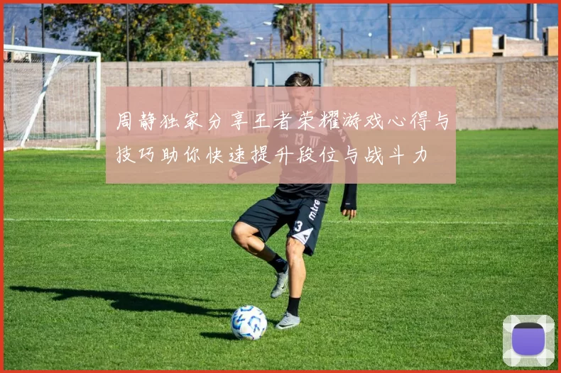 周静独家分享王者荣耀游戏心得与技巧助你快速提升段位与战斗力
