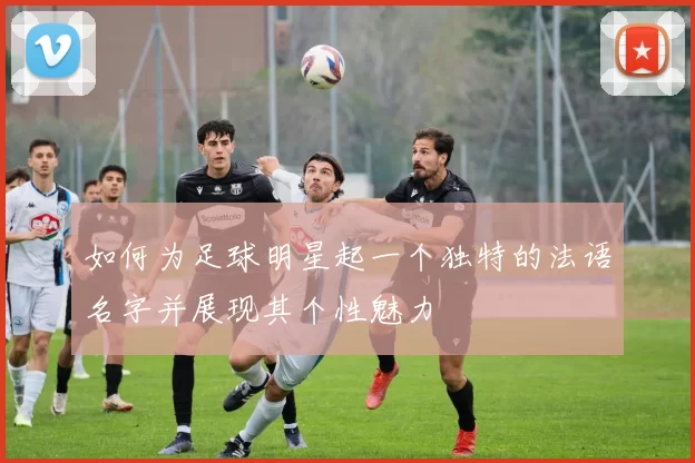 如何为足球明星起一个独特的法语名字并展现其个性魅力