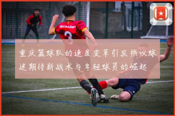 重庆篮球队的速度变革引发热议球迷期待新战术与年轻球员的崛起