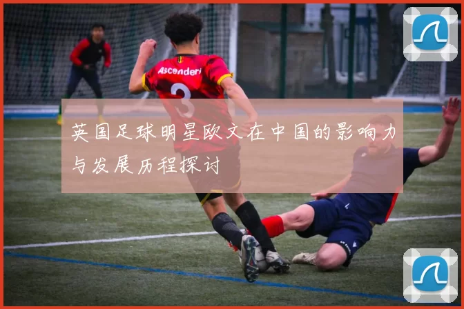 英国足球明星欧文在中国的影响力与发展历程探讨