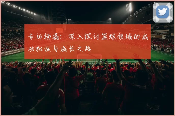 专访杨磊：深入探讨篮球领域的成功秘诀与成长之路