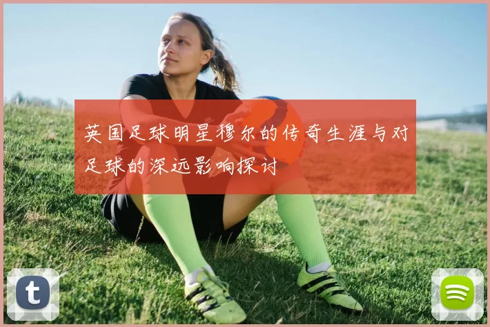 英国足球明星穆尔的传奇生涯与对足球的深远影响探讨