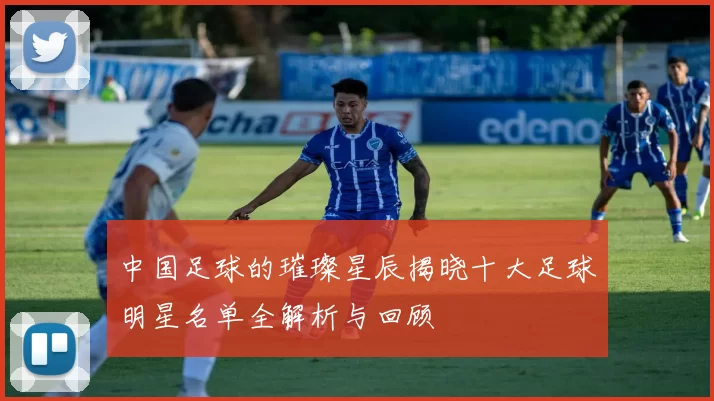 中国足球的璀璨星辰揭晓十大足球明星名单全解析与回顾