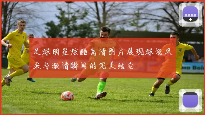足球明星炫酷高清图片展现球场风采与激情瞬间的完美结合