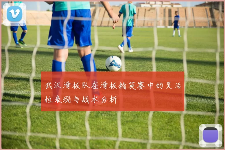 武汉滑板队在滑板精英赛中的灵活性表现与战术分析