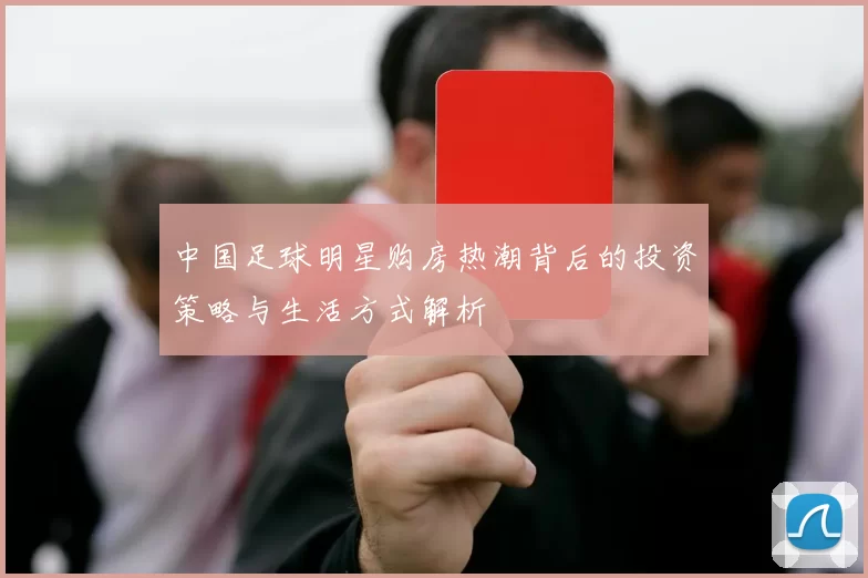 中国足球明星购房热潮背后的投资策略与生活方式解析