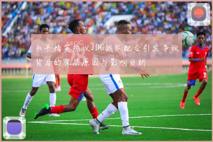 和平精英热议JDG战队配合引发争议背后的深层原因与影响分析