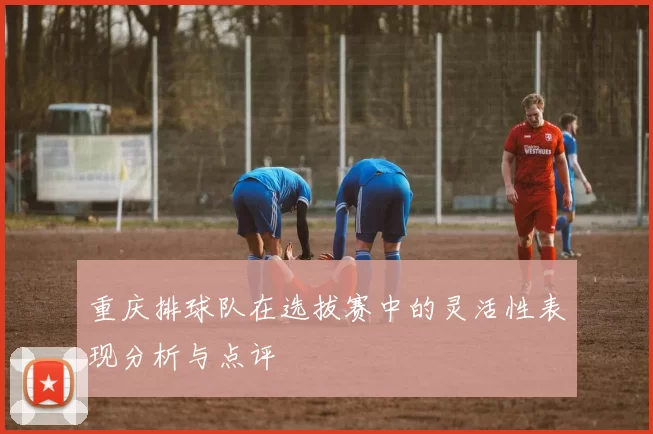 重庆排球队在选拔赛中的灵活性表现分析与点评