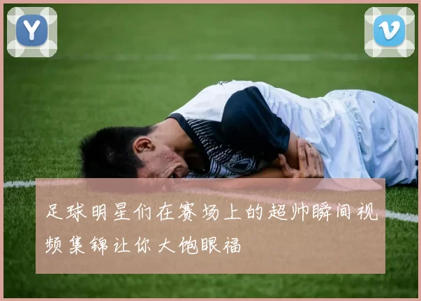 足球明星们在赛场上的超帅瞬间视频集锦让你大饱眼福