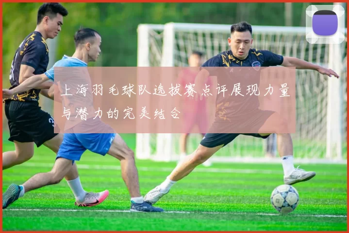 上海羽毛球队选拔赛点评展现力量与潜力的完美结合