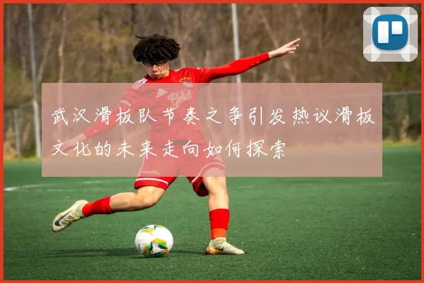 武汉滑板队节奏之争引发热议滑板文化的未来走向如何探索