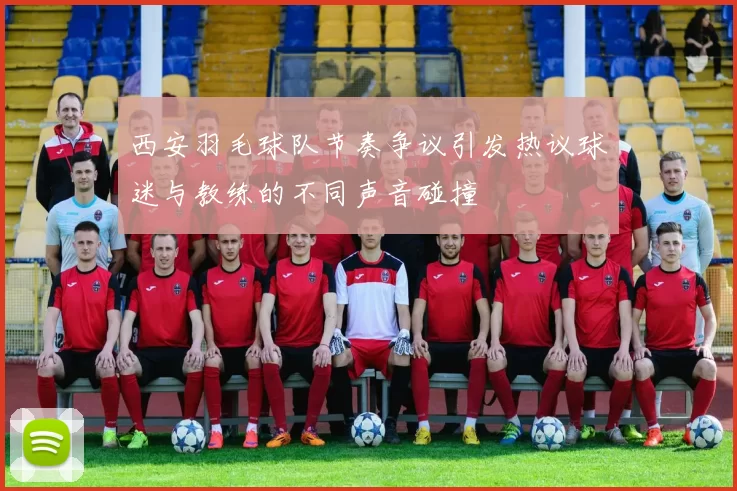西安羽毛球队节奏争议引发热议球迷与教练的不同声音碰撞