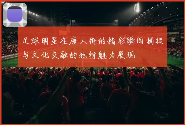 足球明星在唐人街的精彩瞬间捕捉与文化交融的独特魅力展现