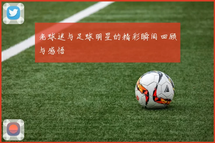 老球迷与足球明星的精彩瞬间回顾与感悟