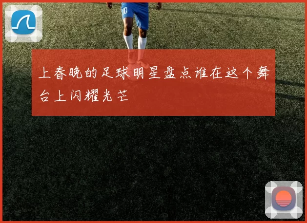 上春晚的足球明星盘点谁在这个舞台上闪耀光芒