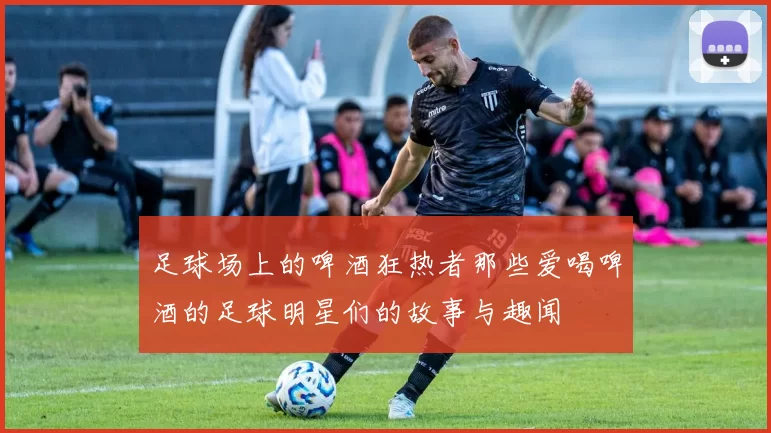 足球场上的啤酒狂热者那些爱喝啤酒的足球明星们的故事与趣闻