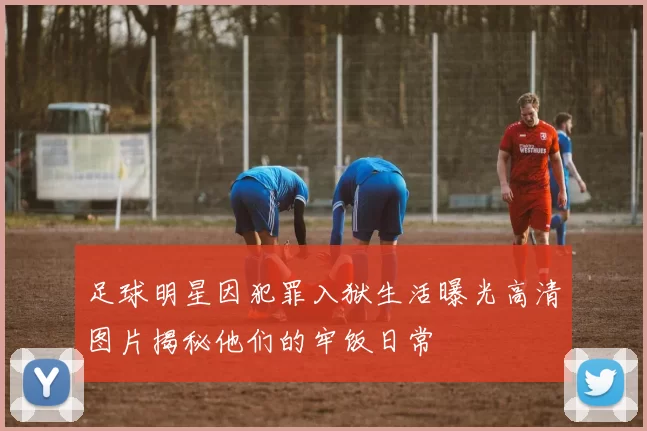 足球明星因犯罪入狱生活曝光高清图片揭秘他们的牢饭日常