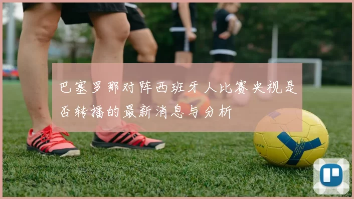 巴塞罗那对阵西班牙人比赛央视是否转播的最新消息与分析