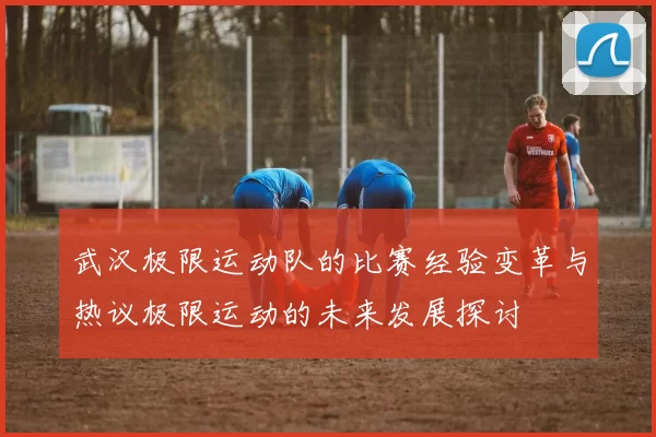 武汉极限运动队的比赛经验变革与热议极限运动的未来发展探讨