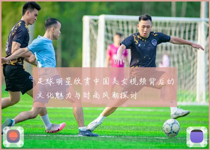 足球明星欣赏中国美女视频背后的文化魅力与时尚风潮探讨