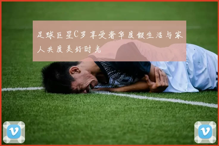 足球巨星C罗享受奢华度假生活与家人共度美好时光