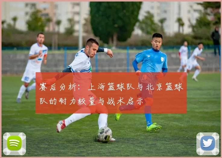 赛后分析：上海篮球队与北京篮球队的耐力较量与战术启示