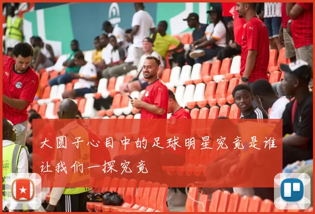 大圆子心目中的足球明星究竟是谁让我们一探究竟