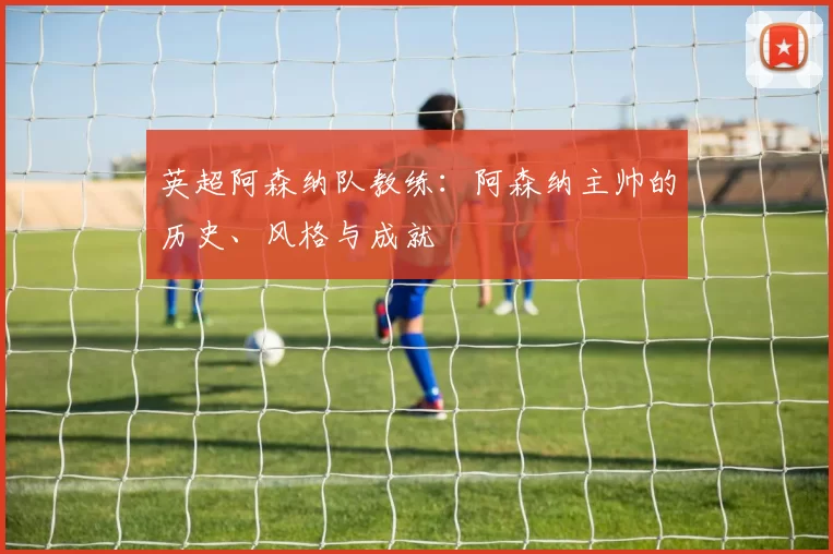 英超阿森纳队教练：阿森纳主帅的历史、风格与成就