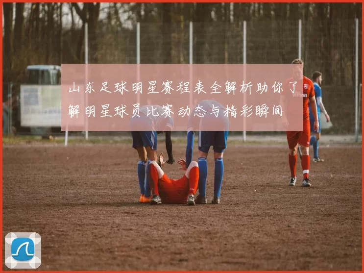 山东足球明星赛程表全解析助你了解明星球员比赛动态与精彩瞬间