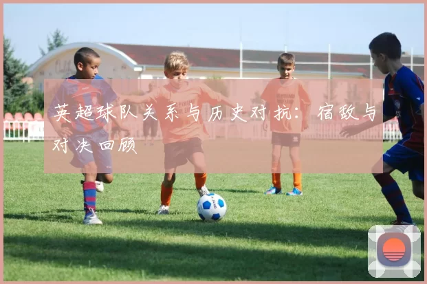 英超球队关系与历史对抗：宿敌与对决回顾