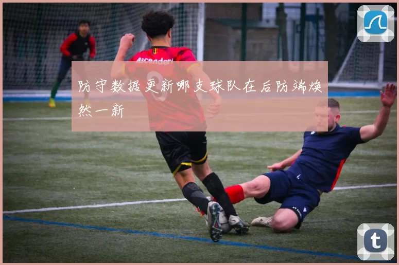 防守数据更新哪支球队在后防端焕然一新