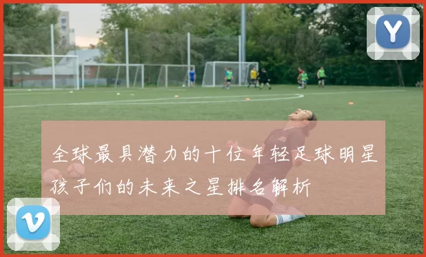 全球最具潜力的十位年轻足球明星孩子们的未来之星排名解析