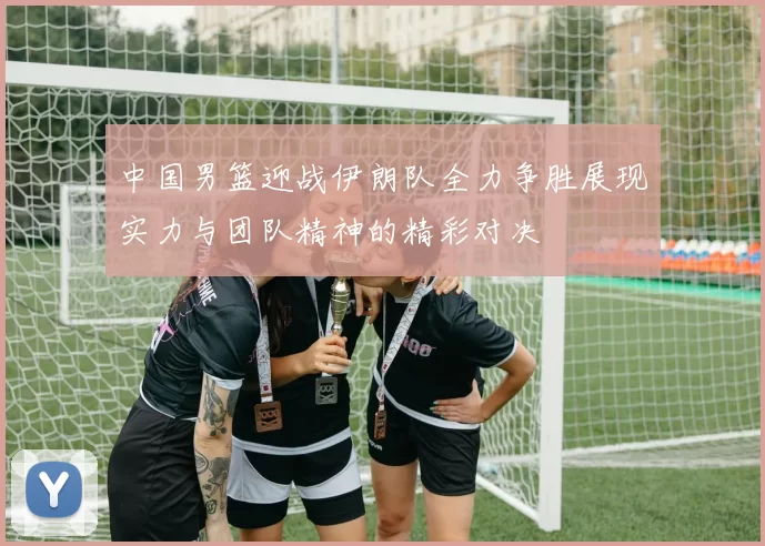 中国男篮迎战伊朗队全力争胜展现实力与团队精神的精彩对决