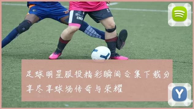 足球明星服役精彩瞬间合集下载分享尽享球场传奇与荣耀