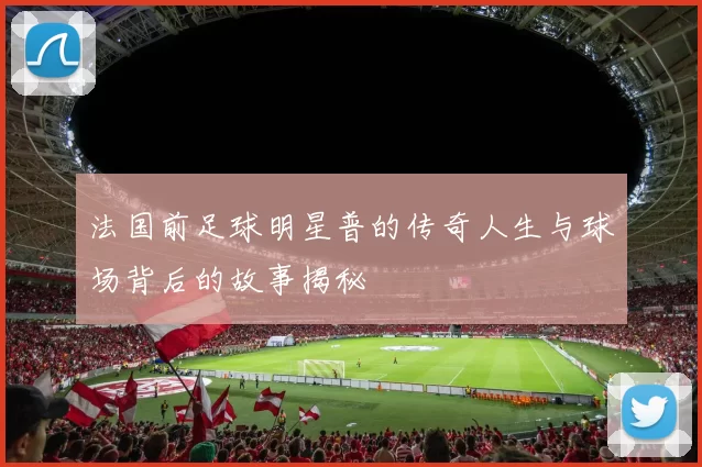 法国前足球明星普的传奇人生与球场背后的故事揭秘