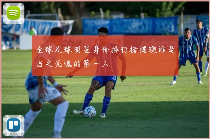 全球足球明星身价排行榜揭晓谁是当之无愧的第一人