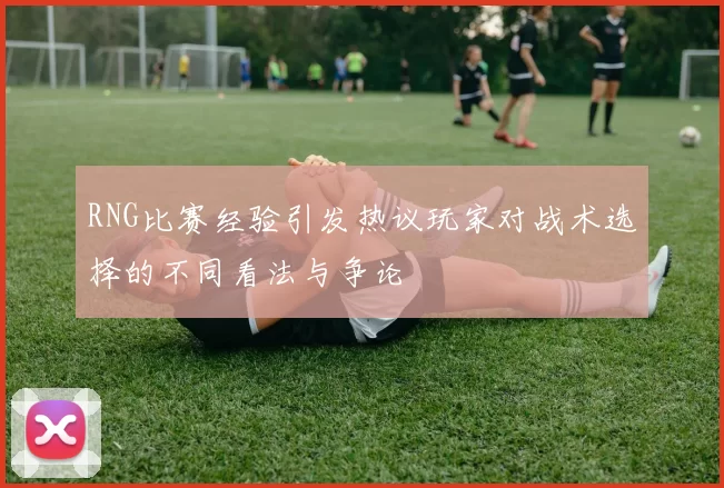 RNG比赛经验引发热议玩家对战术选择的不同看法与争论
