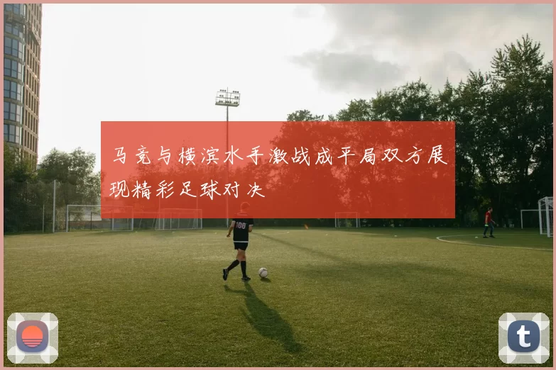马竞与横滨水手激战成平局双方展现精彩足球对决