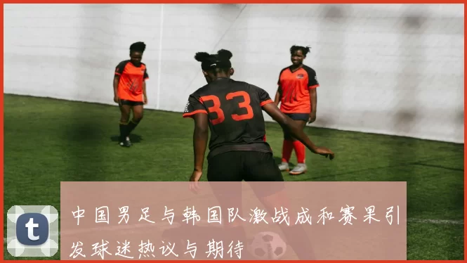 中国男足与韩国队激战成和赛果引发球迷热议与期待