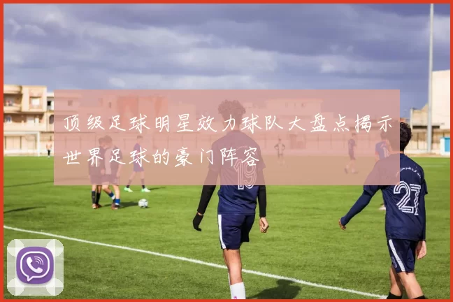 顶级足球明星效力球队大盘点揭示世界足球的豪门阵容