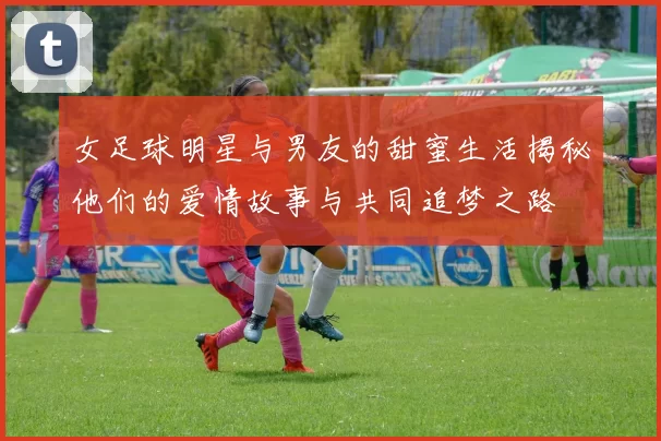 女足球明星与男友的甜蜜生活揭秘他们的爱情故事与共同追梦之路