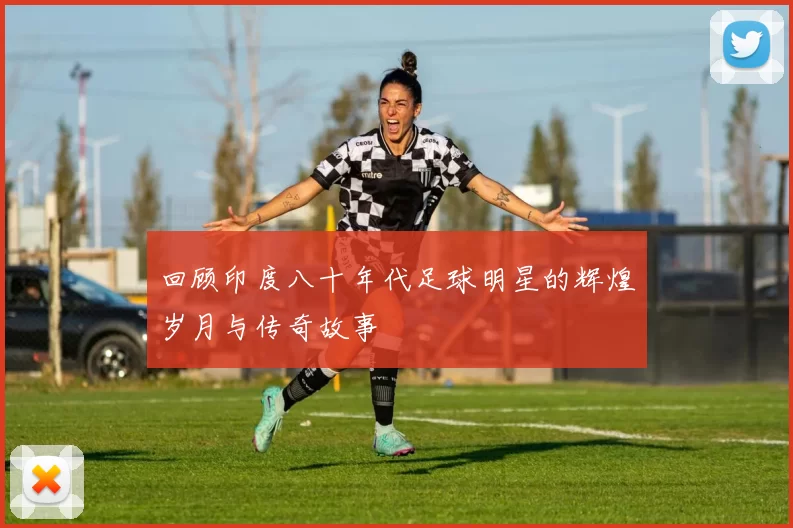 回顾印度八十年代足球明星的辉煌岁月与传奇故事
