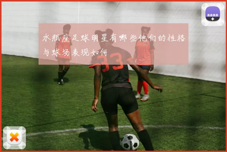 水瓶座足球明星有哪些他们的性格与球场表现如何