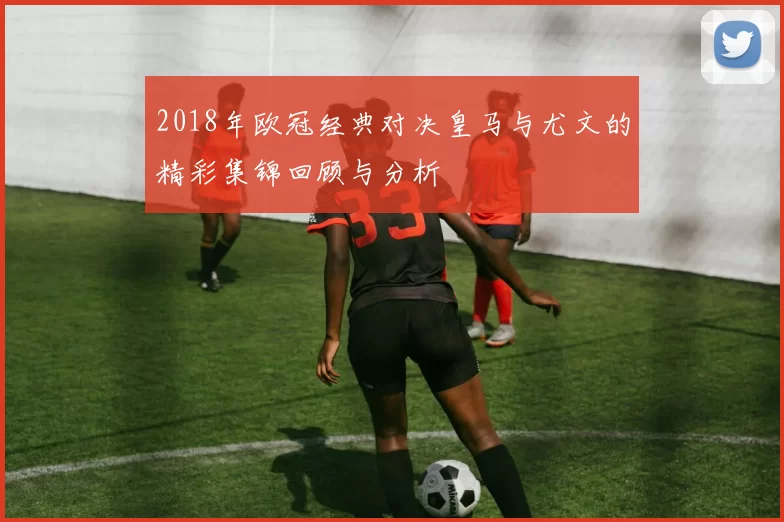 2018年欧冠经典对决皇马与尤文的精彩集锦回顾与分析