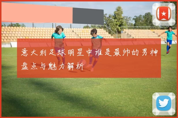 意大利足球明星中谁是最帅的男神盘点与魅力解析
