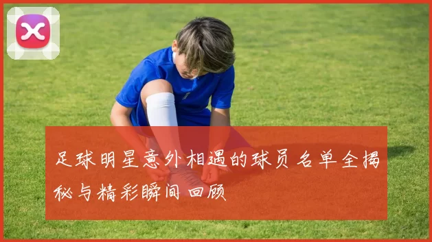 足球明星意外相遇的球员名单全揭秘与精彩瞬间回顾