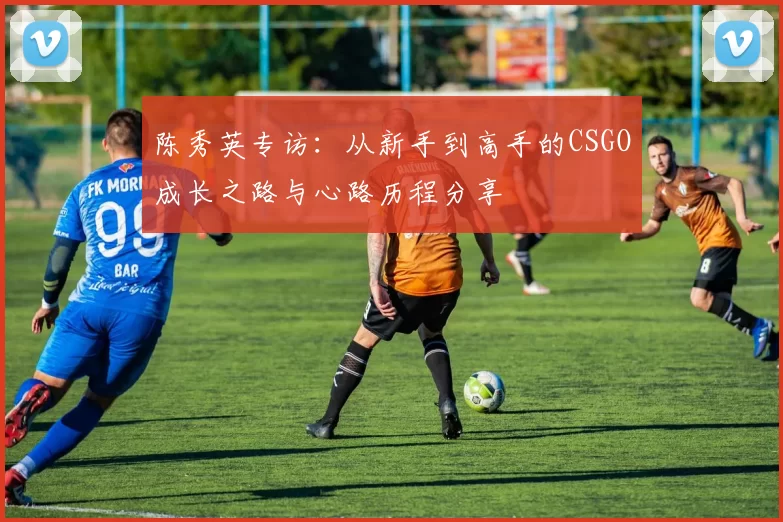 陈秀英专访：从新手到高手的CSGO成长之路与心路历程分享