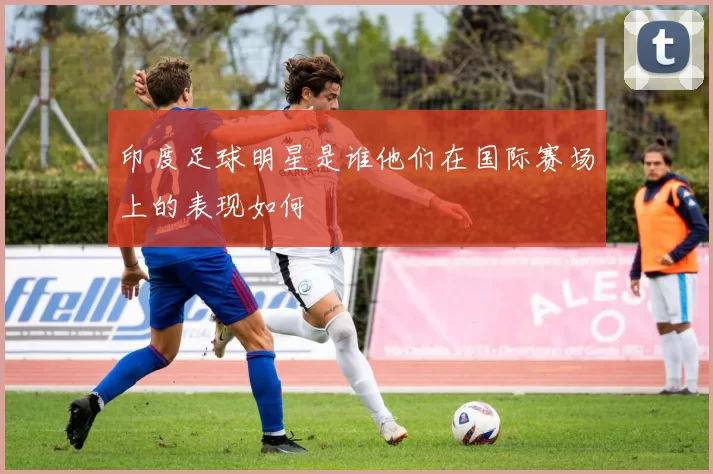 印度足球明星是谁他们在国际赛场上的表现如何