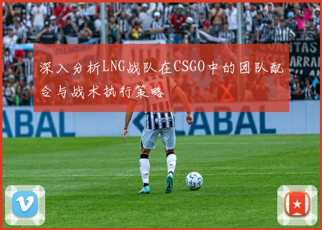 深入分析LNG战队在CSGO中的团队配合与战术执行策略
