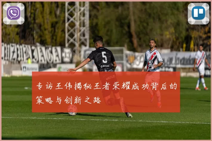 专访王伟揭秘王者荣耀成功背后的策略与创新之路